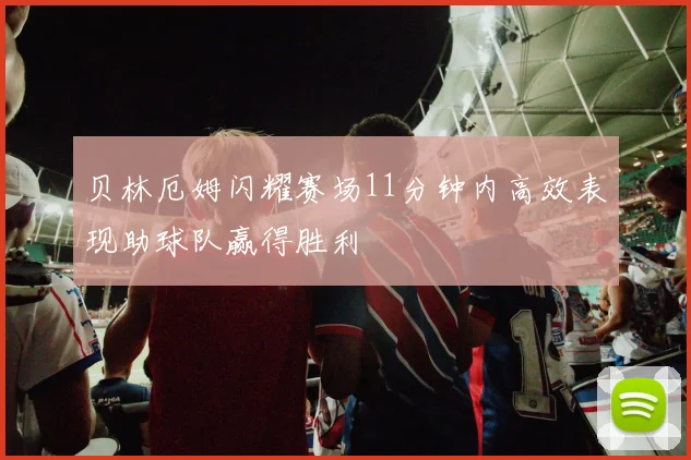 贝林厄姆闪耀赛场11分钟内高效表现助球队赢得胜利